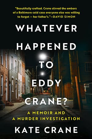 Whatever Happened To Eddy Crane The scene is a narrow street with row homes lit by street lamp along the left, with brick stoops. The title is in white sans serif: Whatever Happened to Eddy Crane? The subtitle is smaller, in gold: a memoir and a murder investigation. Kate Crane, is in white caps. The blurb at the top says: Beautifully crafted. Crane stirred the embers of a Baltimore cold case everyone else was willing to forget – her father’s. —David Simon.